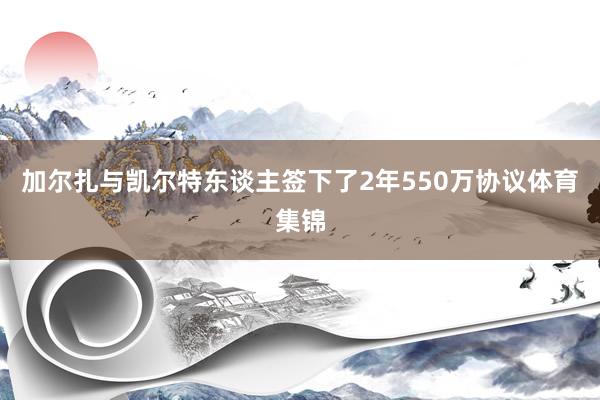 加尔扎与凯尔特东谈主签下了2年550万协议体育集锦