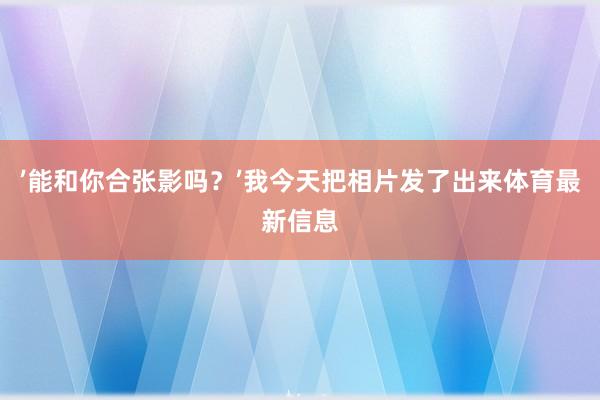 ’能和你合张影吗？’我今天把相片发了出来体育最新信息