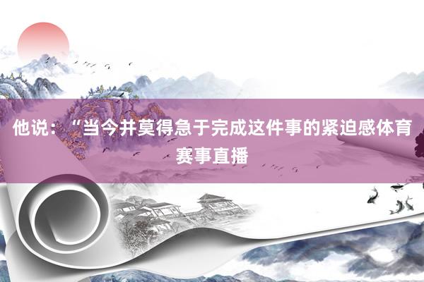 他说：“当今并莫得急于完成这件事的紧迫感体育赛事直播