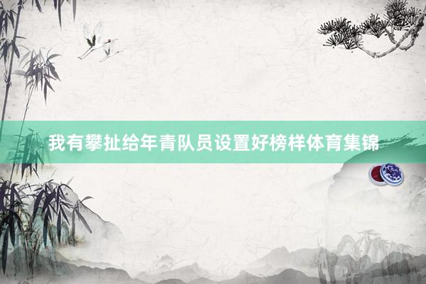 我有攀扯给年青队员设置好榜样体育集锦