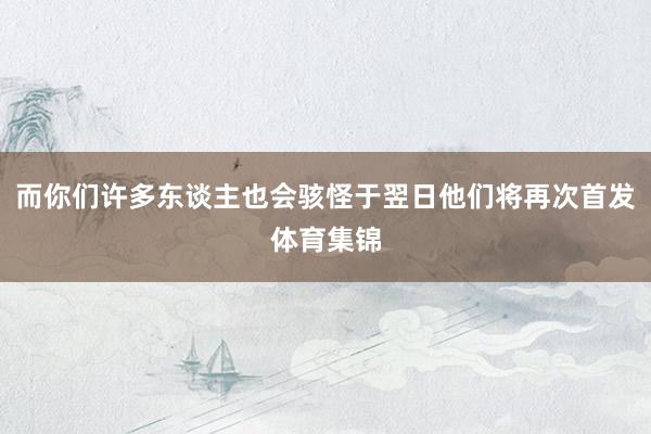 而你们许多东谈主也会骇怪于翌日他们将再次首发体育集锦