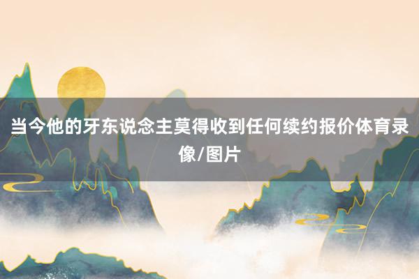 当今他的牙东说念主莫得收到任何续约报价体育录像/图片