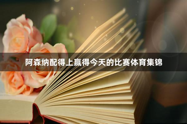 阿森纳配得上赢得今天的比赛体育集锦