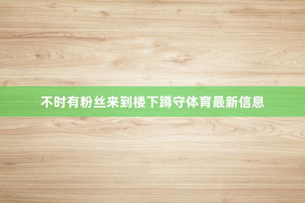 不时有粉丝来到楼下蹲守体育最新信息