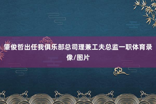 肇俊哲出任我俱乐部总司理兼工夫总监一职体育录像/图片