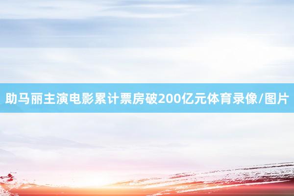 助马丽主演电影累计票房破200亿元体育录像/图片