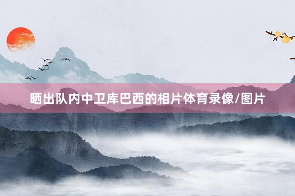 晒出队内中卫库巴西的相片体育录像/图片