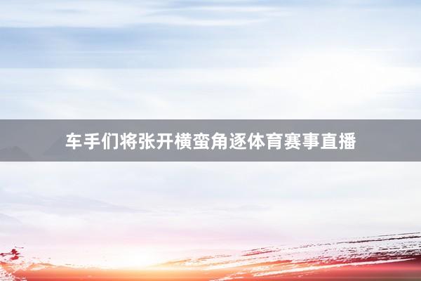车手们将张开横蛮角逐体育赛事直播