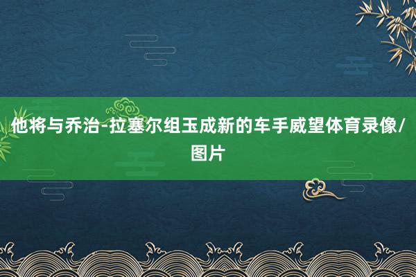 他将与乔治-拉塞尔组玉成新的车手威望体育录像/图片