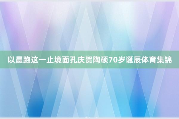 以晨跑这一止境面孔庆贺陶硕70岁诞辰体育集锦