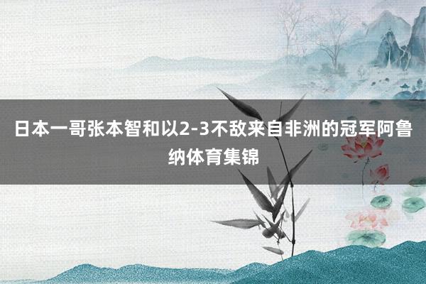 日本一哥张本智和以2-3不敌来自非洲的冠军阿鲁纳体育集锦