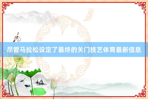 尽管马拉松设定了最终的关门技艺体育最新信息