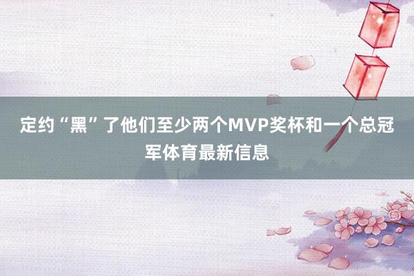 定约“黑”了他们至少两个MVP奖杯和一个总冠军体育最新信息