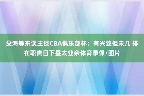 殳海等东谈主谈CBA俱乐部杯：有兴致但未几 排在职责日下昼太业余体育录像/图片