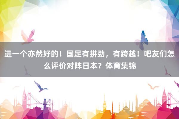 进一个亦然好的！国足有拼劲，有跨越！吧友们怎么评价对阵日本？体育集锦
