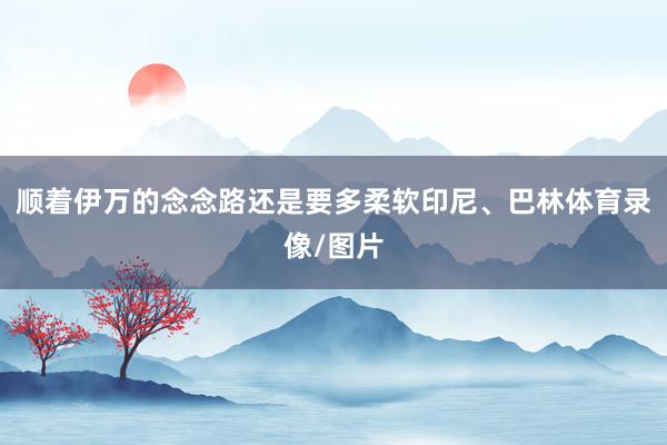 顺着伊万的念念路还是要多柔软印尼、巴林体育录像/图片