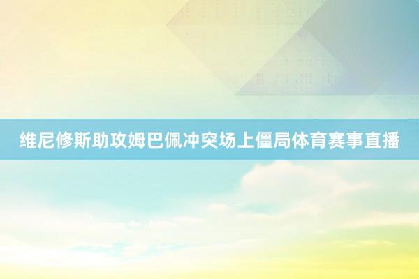 维尼修斯助攻姆巴佩冲突场上僵局体育赛事直播