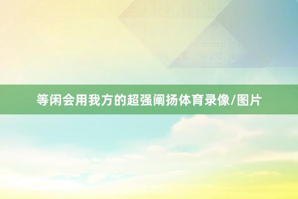 等闲会用我方的超强阐扬体育录像/图片
