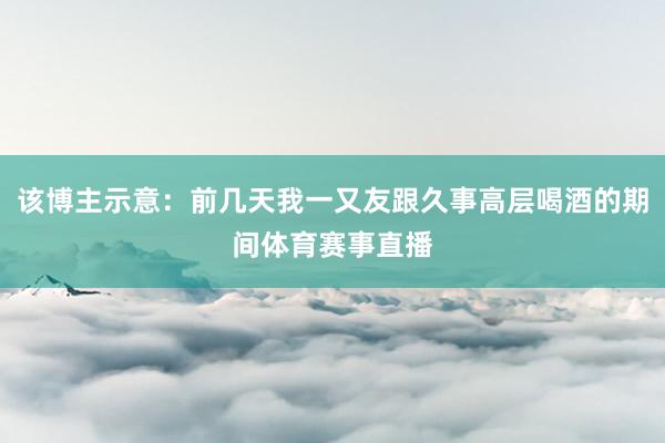 该博主示意：前几天我一又友跟久事高层喝酒的期间体育赛事直播