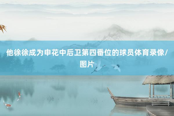 他徐徐成为申花中后卫第四番位的球员体育录像/图片