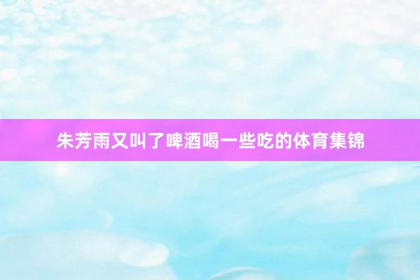 朱芳雨又叫了啤酒喝一些吃的体育集锦