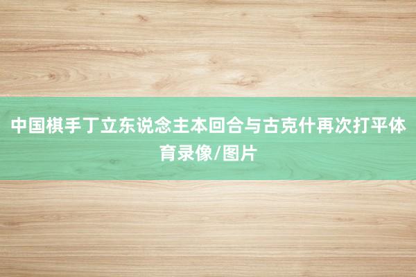 中国棋手丁立东说念主本回合与古克什再次打平体育录像/图片
