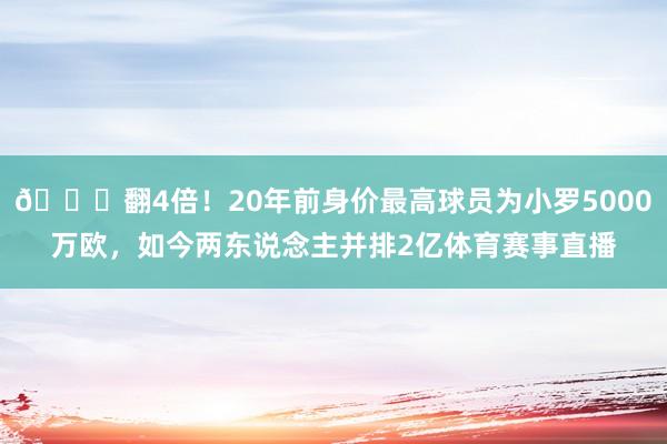 👀翻4倍！20年前身价最高球员为小罗5000万欧，如今两东说念主并排2亿体育赛事直播