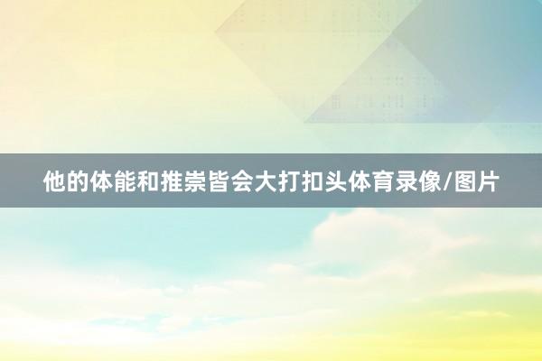 他的体能和推崇皆会大打扣头体育录像/图片