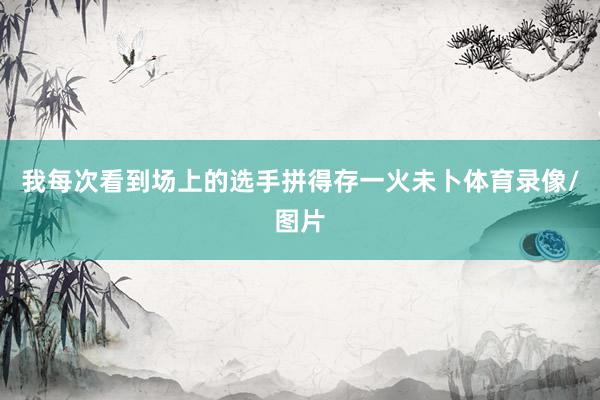 我每次看到场上的选手拼得存一火未卜体育录像/图片