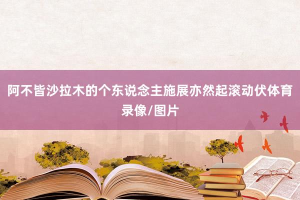 阿不皆沙拉木的个东说念主施展亦然起滚动伏体育录像/图片