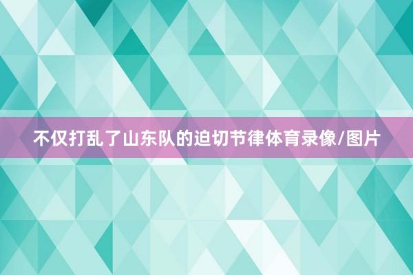 不仅打乱了山东队的迫切节律体育录像/图片