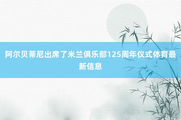 阿尔贝蒂尼出席了米兰俱乐部125周年仪式体育最新信息