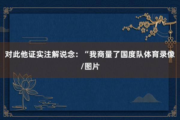 对此他证实注解说念：“我商量了国度队体育录像/图片