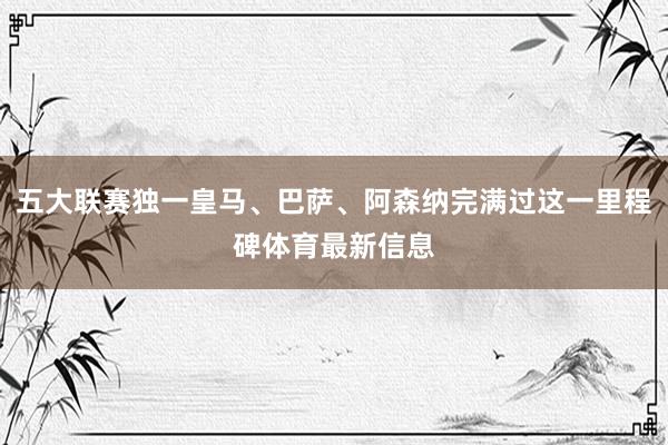 五大联赛独一皇马、巴萨、阿森纳完满过这一里程碑体育最新信息