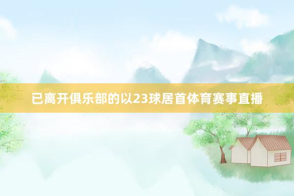 已离开俱乐部的以23球居首体育赛事直播