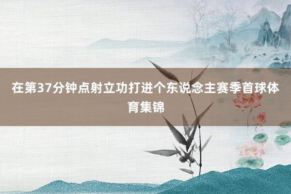 在第37分钟点射立功打进个东说念主赛季首球体育集锦