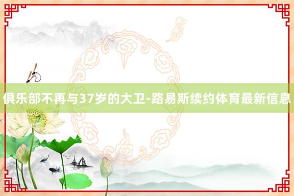 俱乐部不再与37岁的大卫-路易斯续约体育最新信息