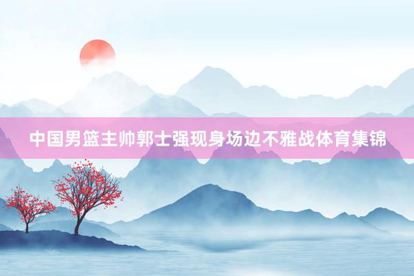 中国男篮主帅郭士强现身场边不雅战体育集锦