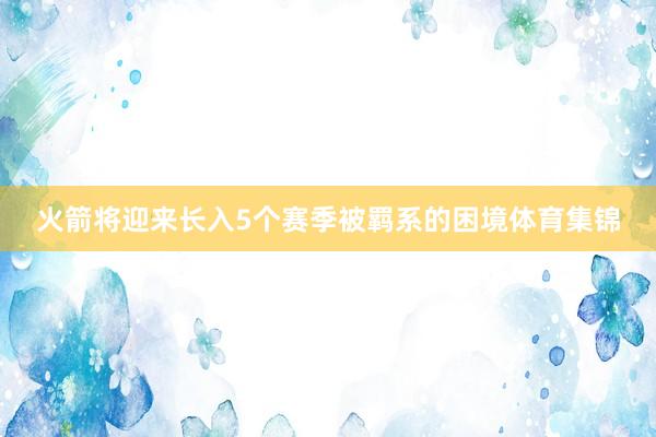 火箭将迎来长入5个赛季被羁系的困境体育集锦