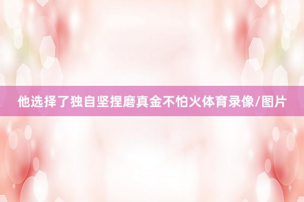 他选择了独自坚捏磨真金不怕火体育录像/图片