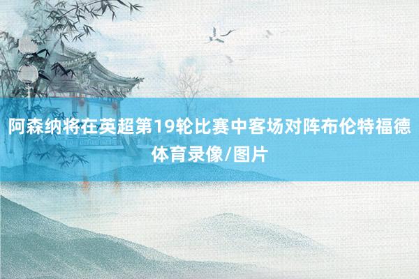 阿森纳将在英超第19轮比赛中客场对阵布伦特福德体育录像/图片