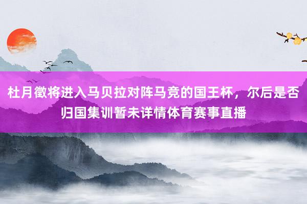 杜月徵将进入马贝拉对阵马竞的国王杯，尔后是否归国集训暂未详情体育赛事直播