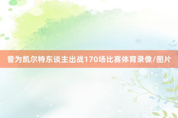 曾为凯尔特东谈主出战170场比赛体育录像/图片