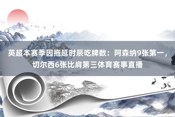 英超本赛季因拖延时辰吃牌数：阿森纳9张第一，切尔西6张比肩第三体育赛事直播