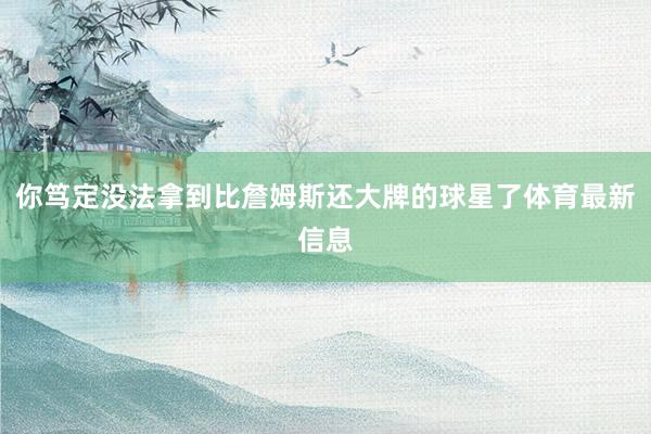 你笃定没法拿到比詹姆斯还大牌的球星了体育最新信息
