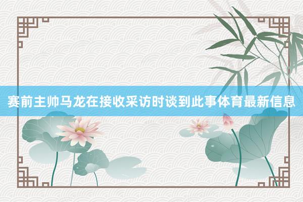 赛前主帅马龙在接收采访时谈到此事体育最新信息