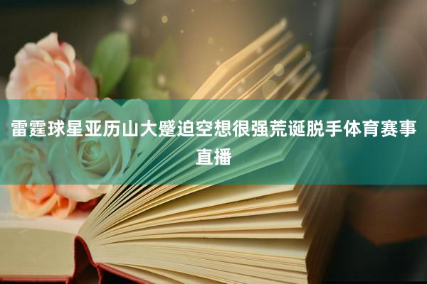 雷霆球星亚历山大蹙迫空想很强荒诞脱手体育赛事直播