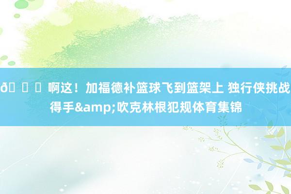 😂啊这！加福德补篮球飞到篮架上 独行侠挑战得手&吹克林根犯规体育集锦