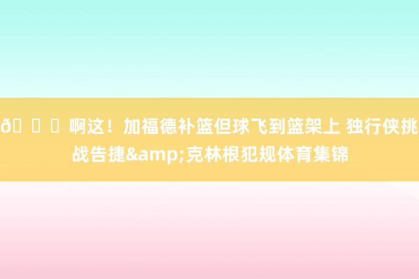 😂啊这！加福德补篮但球飞到篮架上 独行侠挑战告捷&克林根犯规体育集锦