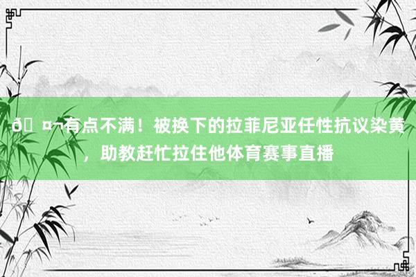 🤬有点不满！被换下的拉菲尼亚任性抗议染黄，助教赶忙拉住他体育赛事直播